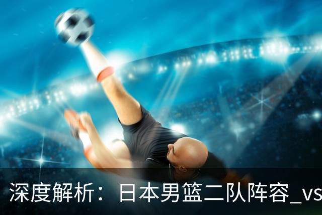 深度解析：日本男篮二队阵容 vs 中国男篮，胜负手在哪里？